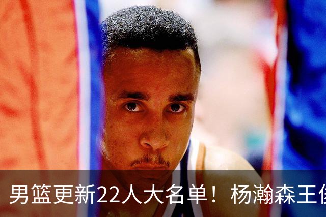 男篮更新22人大名单！杨瀚森王俊杰在列，赵睿无缘，胡明轩取代高诗岩