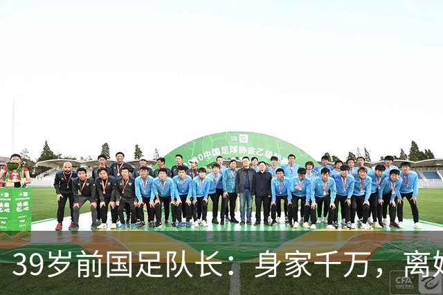 39岁前国足队长：身家千万，离婚两年仍单身，辞去主帅赋闲在家