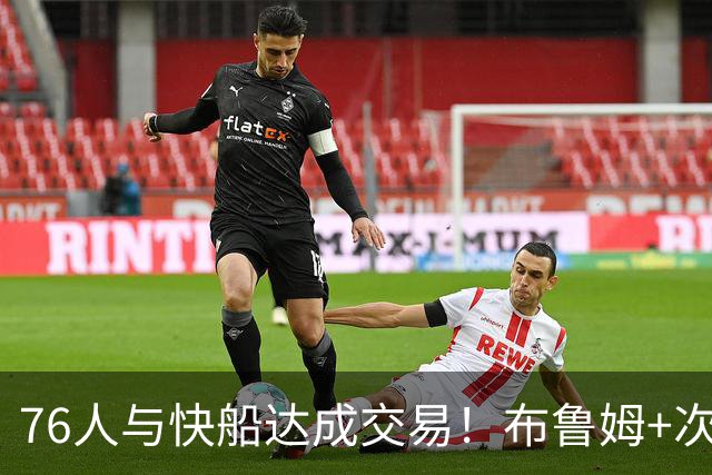 76人与快船达成交易！布鲁姆+次轮换100万美元现金 为签波普腾空间